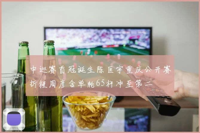 中巡赛首冠诞生陈匡宇重庆公开赛折桂周彦含单轮65杆冲至第二