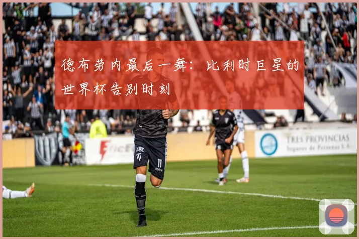 德布劳内最后一舞：比利时巨星的世界杯告别时刻